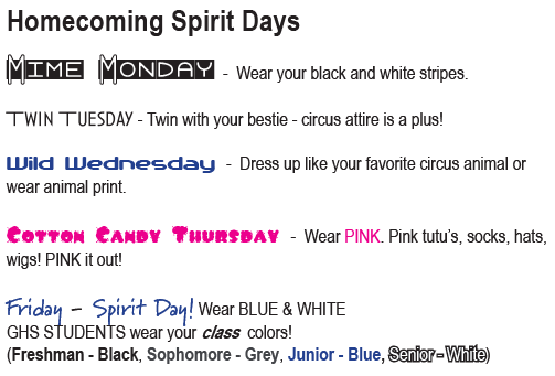 Mime Monday - Wear your black and white stripes. Twin Tuesday - Twin with your bestie - circus attire is a plus! Wild Wednesday - Dress up like your favorite circus animal or wear animal print. Cotton Candy Thursday - Wear PINK. Pink tutu’s, socks, hats, wigs! PINK it out! Friday - Spirit Day! Wear BLUE & WHITE GHS STUDENTS wear your class colors! (Freshman - Black, Sophomore - Grey, Junior - Blue, Senior - White)